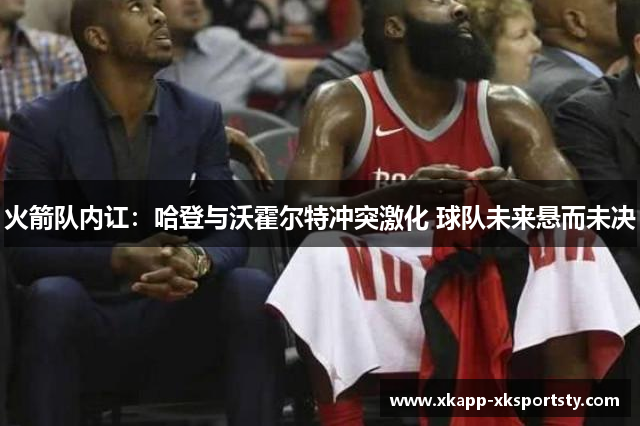 火箭队内讧：哈登与沃霍尔特冲突激化 球队未来悬而未决