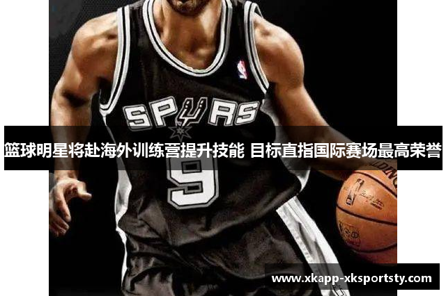 篮球明星将赴海外训练营提升技能 目标直指国际赛场最高荣誉