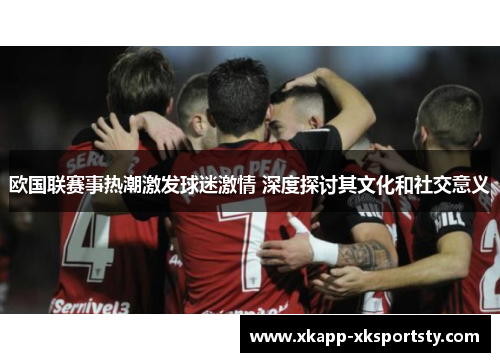 欧国联赛事热潮激发球迷激情 深度探讨其文化和社交意义